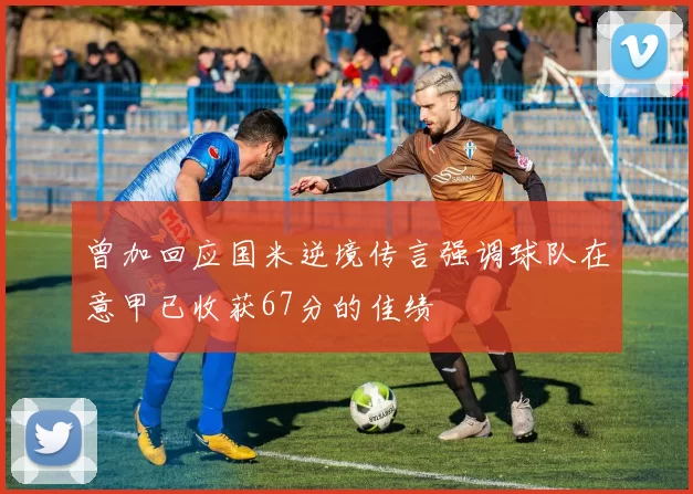 曾加回应国米逆境传言强调球队在意甲已收获67分的佳绩