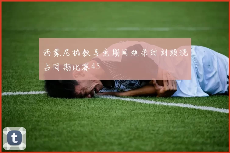 西蒙尼执教马竞期间绝杀时刻频现占同期比赛45