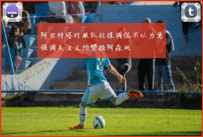 阿尔特塔对狼队社媒调侃不以为意强调关注主帅赞扬阿森纳