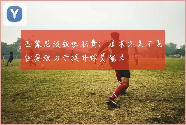 西蒙尼谈教练职责：追求完美不易但要致力于提升球员能力