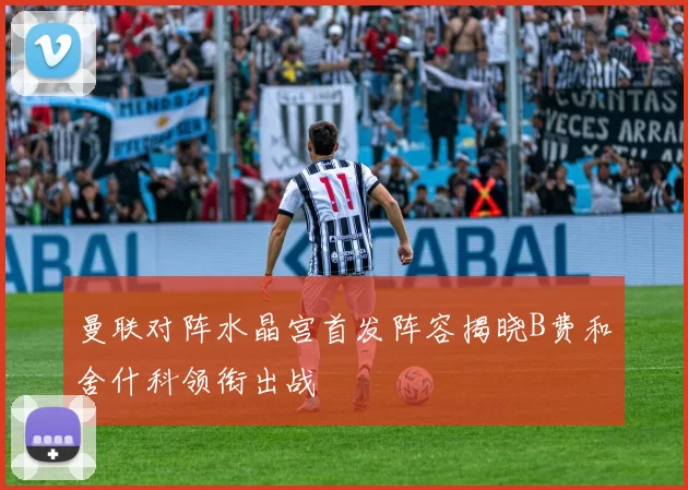 曼联对阵水晶宫首发阵容揭晓B费和舍什科领衔出战