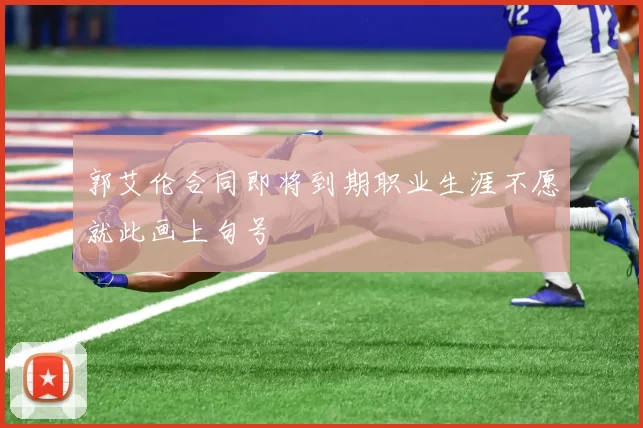 郭艾伦合同即将到期职业生涯不愿就此画上句号