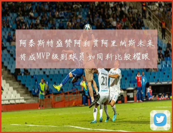 阿泰斯特盛赞阿利贾阿里纳斯未来将成MVP级别球员如同科比般耀眼