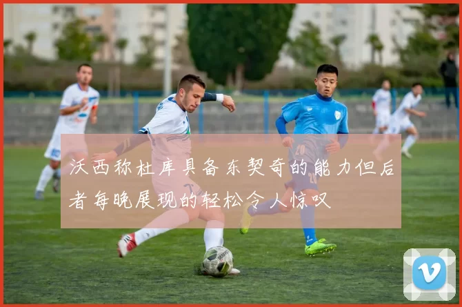沃西称杜库具备东契奇的能力但后者每晚展现的轻松令人惊叹