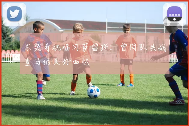 东契奇祝福冈萨雷斯：曾同队共战皇马的美好回忆