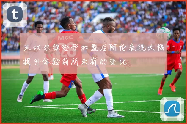 米切尔称哈登加盟后阿伦表现大幅提升体验前所未有的变化