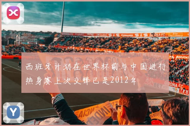 西班牙计划在世界杯前与中国进行热身赛上次交锋已是2012年