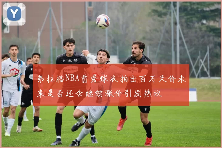 弗拉格NBA首秀球衣拍出百万天价未来是否还会继续涨价引发热议