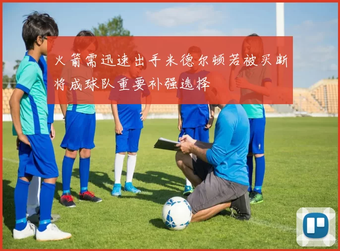 火箭需迅速出手米德尔顿若被买断将成球队重要补强选择