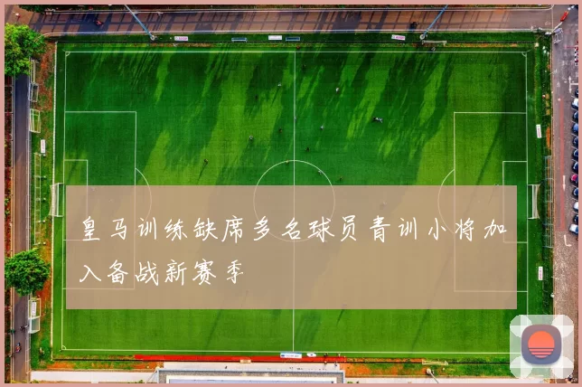 皇马训练缺席多名球员青训小将加入备战新赛季