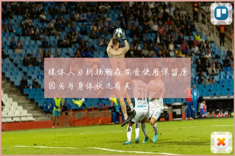 媒体人分析杨瀚森混音使用保留原因或与身体状况有关
