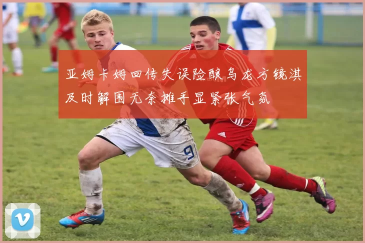 亚姆卡姆回传失误险酿乌龙方镜淇及时解围无奈摊手显紧张气氛