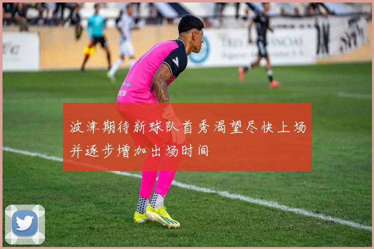 波津期待新球队首秀渴望尽快上场并逐步增加出场时间