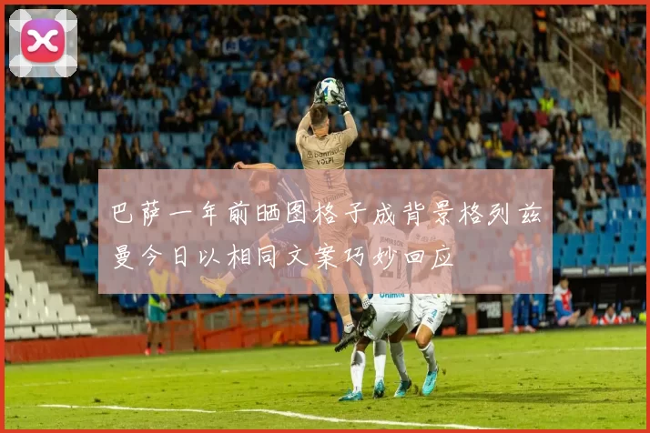 巴萨一年前晒图格子成背景格列兹曼今日以相同文案巧妙回应